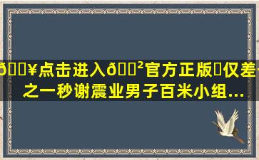 🔥点击进入🎲官方正版✅仅差千分之一秒,谢震业男子百米小组...