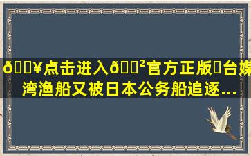 🔥点击进入🎲官方正版✅台媒:台湾渔船又被日本公务船追逐...