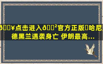 🔥点击进入🎲官方正版✅哈尼亚在德黑兰遇袭身亡 伊朗最高...