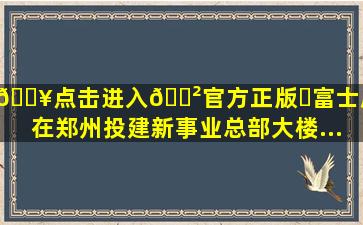 🔥点击进入🎲官方正版✅富士康将在郑州投建新事业总部大楼...