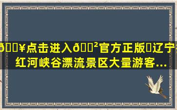 🔥点击进入🎲官方正版✅辽宁抚顺红河峡谷漂流景区大量游客...