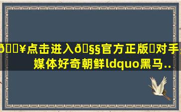 🔥点击进入🧧官方正版✅对手头疼、媒体好奇,朝鲜“黑马...