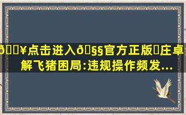 🔥点击进入🧧官方正版✅庄卓然难解飞猪困局:违规操作频发...