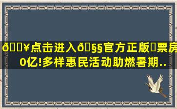 🔥点击进入🧧官方正版✅票房破80亿!多样惠民活动助燃暑期...