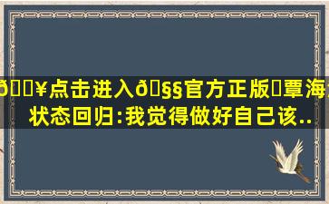 🔥点击进入🧧官方正版✅覃海洋谈状态回归:我觉得做好自己该...